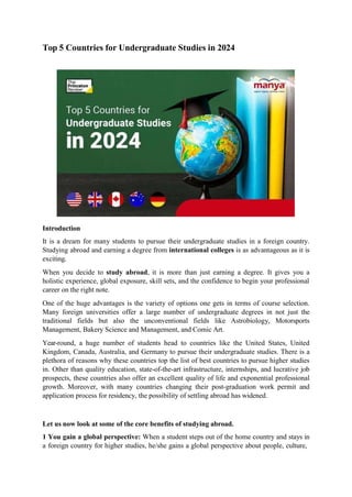 Top 5 Countries for Undergraduate Studies in 2024
Introduction
It is a dream for many students to pursue their undergraduate studies in a foreign country.
Studying abroad and earning a degree from international colleges is as advantageous as it is
exciting.
When you decide to study abroad, it is more than just earning a degree. It gives you a
holistic experience, global exposure, skill sets, and the confidence to begin your professional
career on the right note.
One of the huge advantages is the variety of options one gets in terms of course selection.
Many foreign universities offer a large number of undergraduate degrees in not just the
traditional fields but also the unconventional fields like Astrobiology, Motorsports
Management, Bakery Science and Management, and Comic Art.
Year-round, a huge number of students head to countries like the United States, United
Kingdom, Canada, Australia, and Germany to pursue their undergraduate studies. There is a
plethora of reasons why these countries top the list of best countries to pursue higher studies
in. Other than quality education, state-of-the-art infrastructure, internships, and lucrative job
prospects, these countries also offer an excellent quality of life and exponential professional
growth. Moreover, with many countries changing their post-graduation work permit and
application process for residency, the possibility of settling abroad has widened.
Let us now look at some of the core benefits of studying abroad.
1 You gain a global perspective: When a student steps out of the home country and stays in
a foreign country for higher studies, he/she gains a global perspective about people, culture,
 
