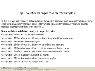 Top 5 country manager cover letter samples
In this file, you can ref cover letter materials for country manager such as country manager cover
letter samples, country manager cover letter writing tips, country manager resumes, country
manager interview questions with answers…
Other useful materials for country manager interview:
• coverletter123/free-63-cover-letter-samples
• coverletter123/free-ebook-top-16-secrets-for-writing-the-killer-cover-letter
• coverletter123/free-64-resume-samples
• coverletter123/free-ebook-145-interview-questions-and-answers
• coverletter123/free-ebook-top-18-secrets-to-win-every-job-interviews
• coverletter123/13-types-of-interview-questions-and-how-to-face-them
• coverletter123/job-interview-checklist-40-points
• coverletter123/top-8-interview-thank-you-letter-samples
• coverletter123/top-15-ways-to-search-new-jobs
Useful materials: • coverletter123/free-63-cover-letter-samples
• coverletter123/free-ebook-top-16-secrets-for-writing-an-effective-resume
 