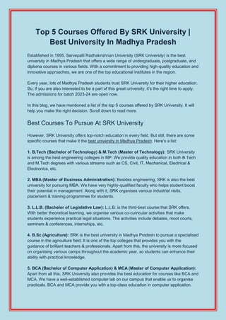Top 5 Courses Offered By SRK University |
Best University In Madhya Pradesh
Established in 1995, Sarvepalli Radhakrishnan University (SRK University) is the best
university in Madhya Pradesh that offers a wide range of undergraduate, postgraduate, and
diploma courses in various fields. With a commitment to providing high-quality education and
innovative approaches, we are one of the top educational institutes in the region.
Every year, lots of Madhya Pradesh students trust SRK University for their higher education.
So, if you are also interested to be a part of this great university, it’s the right time to apply.
The admissions for batch 2023-24 are open now.
In this blog, we have mentioned a list of the top 5 courses offered by SRK University. It will
help you make the right decision. Scroll down to read more.
Best Courses To Pursue At SRK University
However, SRK University offers top-notch education in every field. But still, there are some
specific courses that make it the best university in Madhya Pradesh. Here’s a list:
1. B.Tech (Bachelor of Technology) & M.Tech (Master of Technology): SRK University
is among the best engineering colleges in MP. We provide quality education in both B.Tech
and M.Tech degrees with various streams such as CS, Civil, IT, Mechanical, Electrical &
Electronics, etc.
2. MBA (Master of Business Administration): Besides engineering, SRK is also the best
university for pursuing MBA. We have very highly-qualified faculty who helps student boost
their potential in management. Along with it, SRK organises various industrial visits,
placement & training programmes for students.
3. L.L.B. (Bachelor of Legislative Law): L.L.B. is the third-best course that SRK offers.
With better theoretical learning, we organise various co-curricular activities that make
students experience practical legal situations. The activities include debates, moot courts,
seminars & conferences, internships, etc.
4. B.Sc (Agriculture): SRK is the best university in Madhya Pradesh to pursue a specialised
course in the agriculture field. It is one of the top colleges that provides you with the
guidance of brilliant teachers & professionals. Apart from this, the university is more focused
on organising various camps throughout the academic year, so students can enhance their
ability with practical knowledge.
5. BCA (Bachelor of Computer Application) & MCA (Master of Computer Application):
Apart from all this, SRK University also provides the best education for courses like BCA and
MCA. We have a well-established computer lab on our campus that enable us to organise
practicals. BCA and MCA provide you with a top-class education in computer application.
 