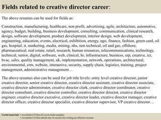 Fields related to creative director career:
The above resumes can be used for fields as:
Construction, manufacturing, healthcare, non profit, advertising, agile, architecture, automotive,
agency, budget, building, business development, consulting, communication, clinical research,
design, software development, product development, interior design, web development,
engineering, education, events, electrical, exhibition, energy, ngo, finance, fashion, green card, oil
gas, hospital, it, marketing, media, mining, nhs, non technical, oil and gas, offshore,
pharmaceutical, real estate, retail, research, human resources, telecommunications, technology,
technical, senior, digital, software, web, clinical, hr, infrastructure, business, erp, creative, ict,
hvac, sales, quality management, uk, implementation, network, operations, architectural,
environmental, crm, website, interactive, security, supply chain, logistics, training, project
management, administrative management…
The above resumes also can be used for job title levels: entry level creative director, junior
creative director, senior creative director, creative director assistant, creative director associate,
creative director administrator, creative director clerk, creative director coordinator, creative
director consultant, creative director controller, creative director director, creative director
engineer, creative director executive, creative director leader, creative director manager, creative
director officer, creative director specialist, creative director supervisor, VP creative director…
Useful materials: • coverletter123/free-63-cover-letter-samples
• coverletter123/free-ebook-top-16-secrets-for-writing-an-effective-resume
 