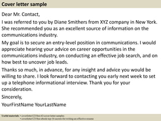 Dear Mr. Contact,
I was referred to you by Diane Smithers from XYZ company in New York.
She recommended you as an excellent source of information on the
communications industry.
My goal is to secure an entry-level position in communications. I would
appreciate hearing your advice on career opportunities in the
communications industry, on conducting an effective job search, and on
how best to uncover job leads.
Thanks so much, in advance, for any insight and advice you would be
willing to share. I look forward to contacting you early next week to set
up a telephone informational interview. Thank you for your
consideration.
Sincerely,
YourFirstName YourLastName
Cover letter sample
Useful materials: • coverletter123/free-63-cover-letter-samples
• coverletter123/free-ebook-top-16-secrets-for-writing-an-effective-resume
 