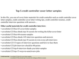 Top 5 credit controller cover letter samples
In this file, you can ref cover letter materials for credit controller such as credit controller cover
letter samples, credit controller cover letter writing tips, credit controller resumes, credit
controller interview questions with answers…
Other useful materials for credit controller interview:
• coverletter123/free-63-cover-letter-samples
• coverletter123/free-ebook-top-16-secrets-for-writing-the-killer-cover-letter
• coverletter123/free-64-resume-samples
• coverletter123/free-ebook-145-interview-questions-and-answers
• coverletter123/free-ebook-top-18-secrets-to-win-every-job-interviews
• coverletter123/13-types-of-interview-questions-and-how-to-face-them
• coverletter123/job-interview-checklist-40-points
• coverletter123/top-8-interview-thank-you-letter-samples
• coverletter123/top-15-ways-to-search-new-jobs
Useful materials: • coverletter123/free-63-cover-letter-samples
• coverletter123/free-ebook-top-16-secrets-for-writing-an-effective-resume
 