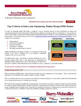 ENGINEERING SERVICES ARTICLE
Subscribe now to ensure you don't miss our articles
Top 5 Criteria to Select your Outsourcing Product Design (OPD) Partner
To enter an emerging market like India, a company’s success depends directly on the development of unique and
customized products for the end-customer. This holds true whether an existing product is redesigned or a new product is
evolved specifically for this market. Both situations demand thorough knowledge on various parameters pertaining to the
target market. As described in the previous article “Engineering Design Considerations for Entering India Market”, these
comprise five parameters:
 Cultural blend
 Government regulations
 Industrialstandards
 Competitors’ foothold
 Prevailing manufacturing ecosystem
Understanding these parameters with less or no presence in the target
market is not only a challenge but is an expensive assignment
complete with various risk factors.
To mitigate these risks, outsourcing of product design has become a
strategic initiative.This leads to the importance of identifying and
engaging with the right partner as it has the potential to develop into a
long term symbiotic relationship built on the foundation of trust, competency, and understanding.
We present five essential criteria for evaluating the right product design partner:
Product Design Needs’ “Fit”
When evaluating an OPD partner, check that they have the necessary competence in your industry. This is of paramount
importance as it will induce the vendor to deliver a holistic solution.
This was evident with one of our customers who needed an alternate design for a rotary filler machine that had limitation
in accessing machine parts for cleaning and servicing.
We looked at the requirement holistically and designed a concept with a new drive to operate from the top of the machine
in contrast to the prevailing industry standard of the drive system being at the bottom. This not only resulted in spacious
layout, facilitating better cleaning and servicing but also enabled the customer to integrate this system better with the rest
of the production line, in addition to improving reliability and higher production capacity.
 