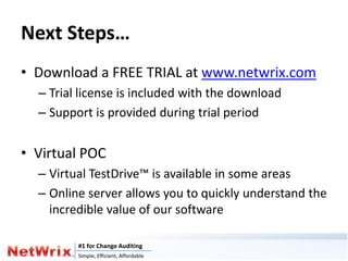 Next Steps…
• Download a FREE TRIAL at www.netwrix.com
  – Trial license is included with the download
  – Support is provided during trial period


• Virtual POC
  – Virtual TestDrive™ is available in some areas
  – Online server allows you to quickly understand the
    incredible value of our software

         #1 for Change Auditing
         Simple, Efficient, Affordable
 