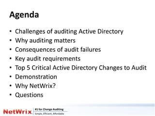 Agenda
•   Challenges of auditing Active Directory
•   Why auditing matters
•   Consequences of audit failures
•   Key audit requirements
•   Top 5 Critical Active Directory Changes to Audit
•   Demonstration
•   Why NetWrix?
•   Questions
           #1 for Change Auditing
           Simple, Efficient, Affordable
 