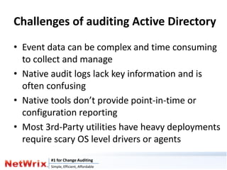 Challenges of auditing Active Directory
• Event data can be complex and time consuming
  to collect and manage
• Native audit logs lack key information and is
  often confusing
• Native tools don’t provide point-in-time or
  configuration reporting
• Most 3rd-Party utilities have heavy deployments
  require scary OS level drivers or agents
        #1 for Change Auditing
        Simple, Efficient, Affordable
 
