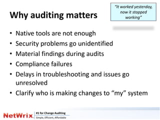 “It worked yesterday,
                                            now it stopped
Why auditing matters                          working”


• Native tools are not enough
• Security problems go unidentified
• Material findings during audits
• Compliance failures
• Delays in troubleshooting and issues go
  unresolved
• Clarify who is making changes to “my” system

        #1 for Change Auditing
        Simple, Efficient, Affordable
 