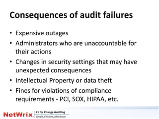 Consequences of audit failures
• Expensive outages
• Administrators who are unaccountable for
  their actions
• Changes in security settings that may have
  unexpected consequences
• Intellectual Property or data theft
• Fines for violations of compliance
  requirements - PCI, SOX, HIPAA, etc.
         #1 for Change Auditing
         Simple, Efficient, Affordable
 