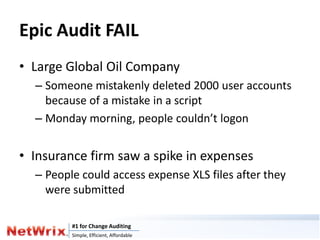 Epic Audit FAIL
• Large Global Oil Company
  – Someone mistakenly deleted 2000 user accounts
    because of a mistake in a script
  – Monday morning, people couldn’t logon


• Insurance firm saw a spike in expenses
  – People could access expense XLS files after they
    were submitted

         #1 for Change Auditing
         Simple, Efficient, Affordable
 