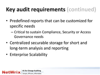 Key audit requirements (continued)
• Predefined reports that can be customized for
  specific needs
  – Critical to sustain Compliance, Security or Access
    Governance needs
• Centralized securable storage for short and
  long-term analysis and reporting
• Enterprise Scalability


         #1 for Change Auditing
         Simple, Efficient, Affordable
 