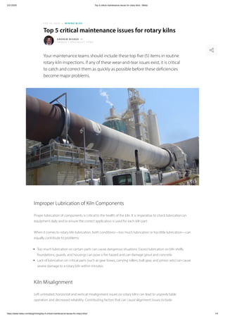 2/21/2020 Top 5 critical maintenance issues for rotary kilns - Metso
https://www.metso.com/blog/mining/top-5-critical-maintenance-issues-for-rotary-kilns/ 1/4
FEB 14, 2020 ⁃ MINING BLOG
Top 5 critical maintenance issues for rotary kilns
Your maintenance teams should include these top five (5) items in routine
rotary kiln inspections. If any of these wear-and-tear issues exist, it is critical
to catch and correct them as quickly as possible before these deficiencies
become major problems.
ANDREW WISNER
PRODUCT SPECIALIST, PYRO
Improper Lubrication of Kiln Components
Proper lubrication of components is critical to the health of the kiln. It is imperative to check lubrication on
equipment daily and to ensure the correct application is used for each kiln part.
When it comes to rotary kiln lubrication, both conditions—too much lubrication or too little lubrication—can
equally contribute to problems:
Too much lubrication on certain parts can cause dangerous situations. Excess lubrication on kiln shells,
foundations, guards, and housings can pose a fire hazard and can damage grout and concrete.
Lack of lubrication on critical parts (such as gear boxes, carrying rollers, bull gear, and pinion sets) can cause
severe damage to a rotary kiln within minutes.
Kiln Misalignment
Left untreated, horizontal and vertical misalignment issues on rotary kilns can lead to unpredictable
operation and decreased reliability. Contributing factors that can cause alignment issues include:
 