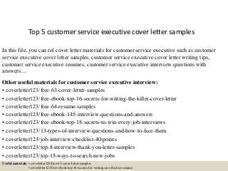 Top 5 customer service executive cover letter samples
In this file, you can ref cover letter materials for customer service executive such as customer
service executive cover letter samples, customer service executive cover letter writing tips,
customer service executive resumes, customer service executive interview questions with
answers…
Other useful materials for customer service executive interview:
• coverletter123/free-63-cover-letter-samples
• coverletter123/free-ebook-top-16-secrets-for-writing-the-killer-cover-letter
• coverletter123/free-64-resume-samples
• coverletter123/free-ebook-145-interview-questions-and-answers
• coverletter123/free-ebook-top-18-secrets-to-win-every-job-interviews
• coverletter123/13-types-of-interview-questions-and-how-to-face-them
• coverletter123/job-interview-checklist-40-points
• coverletter123/top-8-interview-thank-you-letter-samples
• coverletter123/top-15-ways-to-search-new-jobs
Useful materials: • coverletter123/free-63-cover-letter-samples
• coverletter123/free-ebook-top-16-secrets-for-writing-an-effective-resume
 