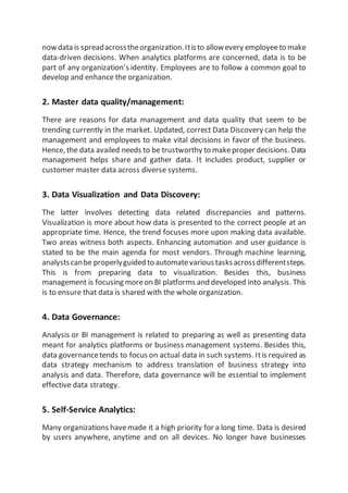 nowdata is spreadacrosstheorganization.Itisto allowevery employeeto make
data-driven decisions. When analytics platforms are concerned, data is to be
part of any organization’s identity. Employees are to follow a common goal to
develop and enhance the organization.
2. Master data quality/management:
There are reasons for data management and data quality that seem to be
trending currently in the market. Updated, correct Data Discovery can help the
management and employees to make vital decisions in favor of the business.
Hence, the data availed needs to be trustworthy to makeproper decisions. Data
management helps share and gather data. It includes product, supplier or
customer master data across diverse systems.
3. Data Visualization and Data Discovery:
The latter involves detecting data related discrepancies and patterns.
Visualization is more about how data is presented to the correct people at an
appropriate time. Hence, the trend focuses more upon making data available.
Two areas witness both aspects. Enhancing automation and user guidance is
stated to be the main agenda for most vendors. Through machine learning,
analystscanbe properlyguided to automatevarioustasksacrossdifferentsteps.
This is from preparing data to visualization. Besides this, business
management is focusing moreon BI platforms and developed into analysis. This
is to ensure that data is shared with the whole organization.
4. Data Governance:
Analysis or BI management is related to preparing as well as presenting data
meant for analytics platforms or business management systems. Besides this,
data governancetends to focus on actual data in such systems. Itis required as
data strategy mechanism to address translation of business strategy into
analysis and data. Therefore, data governance will be essential to implement
effective data strategy.
5. Self-Service Analytics:
Many organizations havemade it a high priority for a long time. Data is desired
by users anywhere, anytime and on all devices. No longer have businesses
 