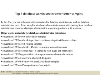 Top 5 database administrator cover letter samples
In this file, you can ref cover letter materials for database administrator such as database
administrator cover letter samples, database administrator cover letter writing tips, database
administrator resumes, database administrator interview questions with answers…
Other useful materials for database administrator interview:
• coverletter123/free-63-cover-letter-samples
• coverletter123/free-ebook-top-16-secrets-for-writing-the-killer-cover-letter
• coverletter123/free-64-resume-samples
• coverletter123/free-ebook-145-interview-questions-and-answers
• coverletter123/free-ebook-top-18-secrets-to-win-every-job-interviews
• coverletter123/13-types-of-interview-questions-and-how-to-face-them
• coverletter123/job-interview-checklist-40-points
• coverletter123/top-8-interview-thank-you-letter-samples
• coverletter123/top-15-ways-to-search-new-jobs
Useful materials: • coverletter123/free-63-cover-letter-samples
• coverletter123/free-ebook-top-16-secrets-for-writing-an-effective-resume
 