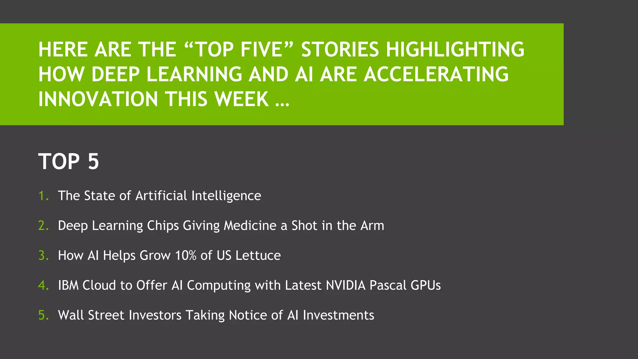 TOP 5
1. The State of Artificial Intelligence
2. Deep Learning Chips Giving Medicine a Shot in the Arm
3. How AI Helps Grow 10% of US Lettuce
4. IBM Cloud to Offer AI Computing with Latest NVIDIA Pascal GPUs
5. Wall Street Investors Taking Notice of AI Investments
HERE ARE THE “TOP FIVE” STORIES HIGHLIGHTING
HOW DEEP LEARNING AND AI ARE ACCELERATING
INNOVATION THIS WEEK …
 