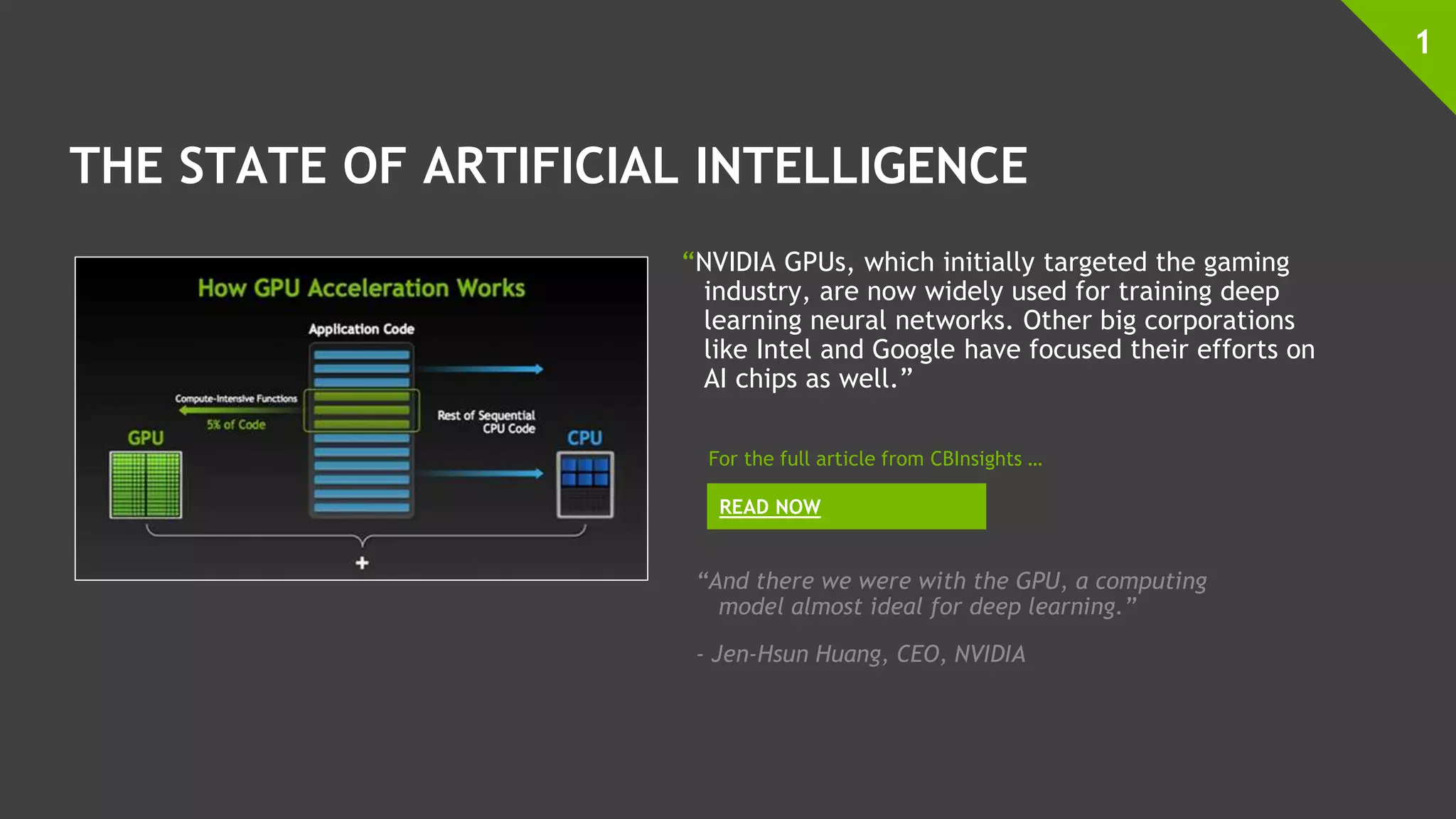THE STATE OF ARTIFICIAL INTELLIGENCE
“NVIDIA GPUs, which initially targeted the gaming
industry, are now widely used for training deep
learning neural networks. Other big corporations
like Intel and Google have focused their efforts on
AI chips as well.”
1
READ NOW
For the full article from CBInsights …
“And there we were with the GPU, a computing
model almost ideal for deep learning.”
- Jen-Hsun Huang, CEO, NVIDIA
 