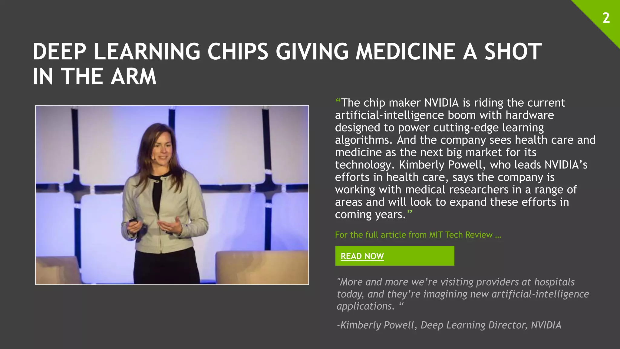 DEEP LEARNING CHIPS GIVING MEDICINE A SHOT
IN THE ARM
“The chip maker NVIDIA is riding the current
artificial-intelligence boom with hardware
designed to power cutting-edge learning
algorithms. And the company sees health care and
medicine as the next big market for its
technology. Kimberly Powell, who leads NVIDIA’s
efforts in health care, says the company is
working with medical researchers in a range of
areas and will look to expand these efforts in
coming years.”
2
READ NOW
For the full article from MIT Tech Review …
"More and more we’re visiting providers at hospitals
today, and they’re imagining new artificial-intelligence
applications. “
-Kimberly Powell, Deep Learning Director, NVIDIA
 