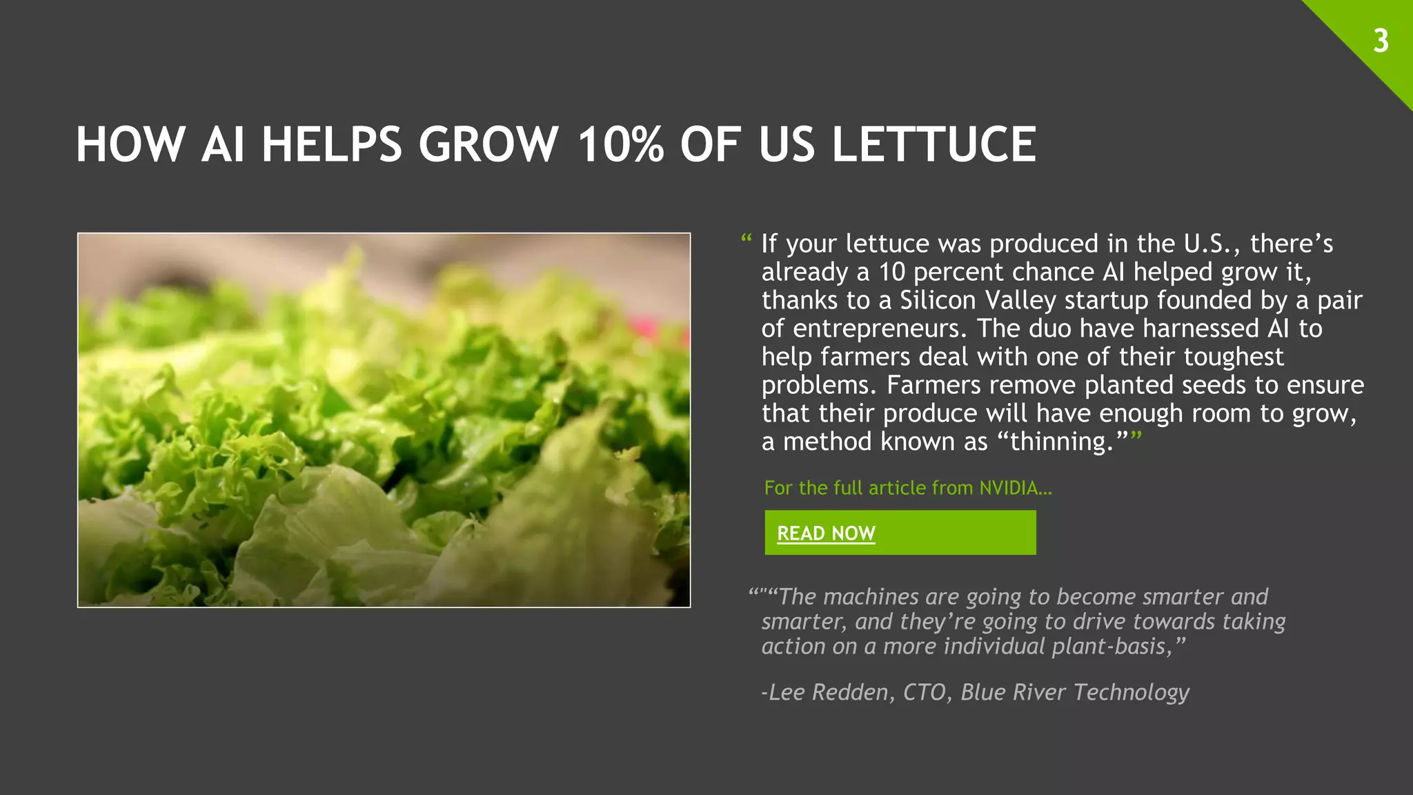 HOW AI HELPS GROW 10% OF US LETTUCE
“ If your lettuce was produced in the U.S., there’s
already a 10 percent chance AI helped grow it,
thanks to a Silicon Valley startup founded by a pair
of entrepreneurs. The duo have harnessed AI to
help farmers deal with one of their toughest
problems. Farmers remove planted seeds to ensure
that their produce will have enough room to grow,
a method known as “thinning.””
3
READ NOW
For the full article from NVIDIA…
“"“The machines are going to become smarter and
smarter, and they’re going to drive towards taking
action on a more individual plant-basis,”
-Lee Redden, CTO, Blue River Technology
 
