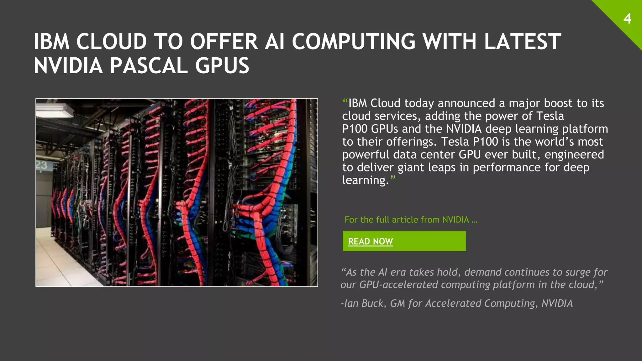 IBM CLOUD TO OFFER AI COMPUTING WITH LATEST
NVIDIA PASCAL GPUS
“IBM Cloud today announced a major boost to its
cloud services, adding the power of Tesla
P100 GPUs and the NVIDIA deep learning platform
to their offerings. Tesla P100 is the world’s most
powerful data center GPU ever built, engineered
to deliver giant leaps in performance for deep
learning.”
4
READ NOW
For the full article from NVIDIA …
“As the AI era takes hold, demand continues to surge for
our GPU-accelerated computing platform in the cloud,”
-Ian Buck, GM for Accelerated Computing, NVIDIA
 
