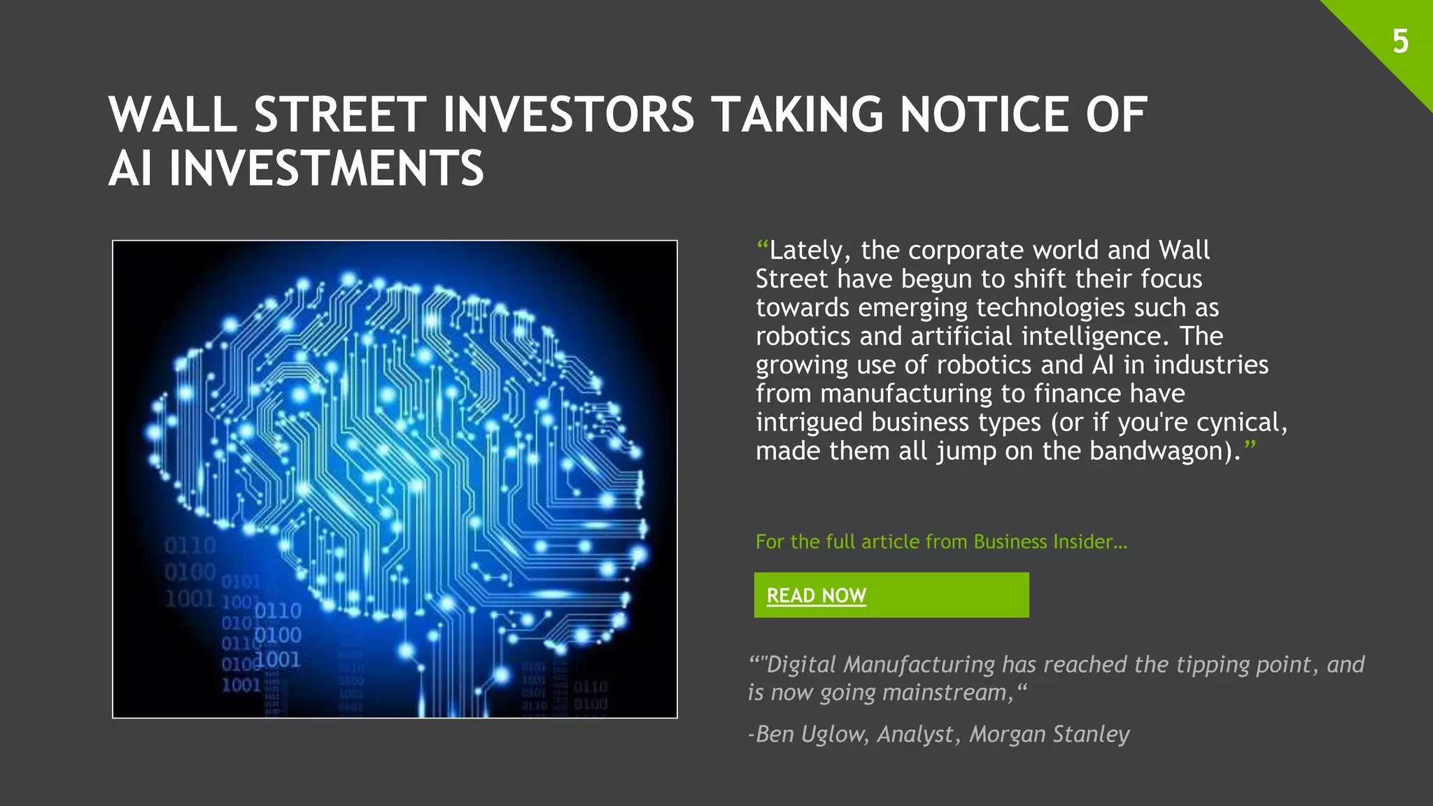 WALL STREET INVESTORS TAKING NOTICE OF
AI INVESTMENTS
“Lately, the corporate world and Wall
Street have begun to shift their focus
towards emerging technologies such as
robotics and artificial intelligence. The
growing use of robotics and AI in industries
from manufacturing to finance have
intrigued business types (or if you're cynical,
made them all jump on the bandwagon).”
5
READ NOW
For the full article from Business Insider…
“"Digital Manufacturing has reached the tipping point, and
is now going mainstream,“
-Ben Uglow, Analyst, Morgan Stanley
 