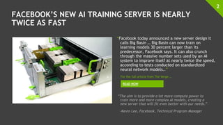 FACEBOOK’S NEW AI TRAINING SERVER IS NEARLY
TWICE AS FAST
“Facebook today announced a new server design it
calls Big Basin … Big Basin can now train on
learning models 30 percent larger than its
predecessor, Facebook says. It can also crunch
through the massive number sets used by an AI
system to improve itself at nearly twice the speed,
according to tests conducted on standardized
neural network models..”
2
READ NOW
For the full article from The Verge …
“The aim is to provide a lot more compute power to
train more and more complex AI models, creating a
new server that will fit even better with our needs.”
-Kevin Lee, Facebook, Technical Program Manager
 
