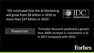 “IDC estimated that the AI Marketing
will grow from $8 billion in 2016 to
more than $47 billion in 2020.”
“Forrester Research predicted a greater
than 300% increase in investment in AI
in 2017 compared with 2016.”
 
