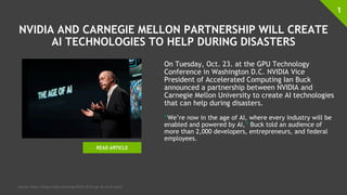 NVIDIA AND CARNEGIE MELLON PARTNERSHIP WILL CREATE
AI TECHNOLOGIES TO HELP DURING DISASTERS
On Tuesday, Oct. 23. at the GPU Technology
Conference in Washington D.C. NVIDIA Vice
President of Accelerated Computing Ian Buck
announced a partnership between NVIDIA and
Carnegie Mellon University to create AI technologies
that can help during disasters.
“We’re now in the age of AI, where every industry will be
enabled and powered by AI,” Buck told an audience of
more than 2,000 developers, entrepreneurs, and federal
employees.
1
Source: https://blogs.nvidia.com/blog/2018/10/23/gtc-dc-ai-ian-buck/
READ ARTICLE
 