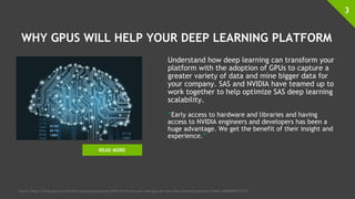 WHY GPUS WILL HELP YOUR DEEP LEARNING PLATFORM
Understand how deep learning can transform your
platform with the adoption of GPUs to capture a
greater variety of data and mine bigger data for
your company. SAS and NVIDIA have teamed up to
work together to help optimize SAS deep learning
scalability.
“Early access to hardware and libraries and having
access to NVIDIA engineers and developers has been a
huge advantage. We get the benefit of their insight and
experience.”
3
Source: https://blogs.sas.com/content/subconsciousmusings/2018/10/16/why-you-need-gpus-for-your-deep-learning-platform/?linkId=100000003777153
READ MORE
 