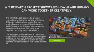 MIT RESEARCH PROJECT SHOWCASES HOW AI AND HUMANS
CAN WORK TOGETHER CREATIVELY.
The MIT Media Lab gathered a group of
researchers to oversee a variety of creative
AI-human collaborations to see if AI can
inspire humans to create things they never
would’ve come up. Using AI to combine odd
ingredients on a pizza that taste great
together can bring fun to the AI world.
“We don’t want to just take what AI created and
bring it to life. We want to use our own knowledge
and bring our own contributions into reality. AI is
something you shouldn’t be afraid of. It’s just an
algorithm you can collaborate with and be inspired
by.”
4
Source: https://blogs.nvidia.com/blog/2018/10/22/mit-ai-human-collaborations/
READ MORE
 