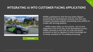 INTEGRATING AI INTO CUSTOMER FACING APPLICATIONS
NVIDIA published its Self-Driving Safety Report
presenting the development process and how the
company harnesses graphic processing units (GPUs) to
create self-driving systems.
“…NVIDIA makes safety our first priority. And we have
integrated it into every step of the development process.
NVIDIA continues to work with the wide and diverse
ecosystem as well as regulators to share knowledge and
formulate standards for this budding technology.”
5
Source: https://www.autonomousvehicletech.com/articles/1217-nvidia-publishes-its-self-driving-safety-report?v=preview
LEARN MORE
 