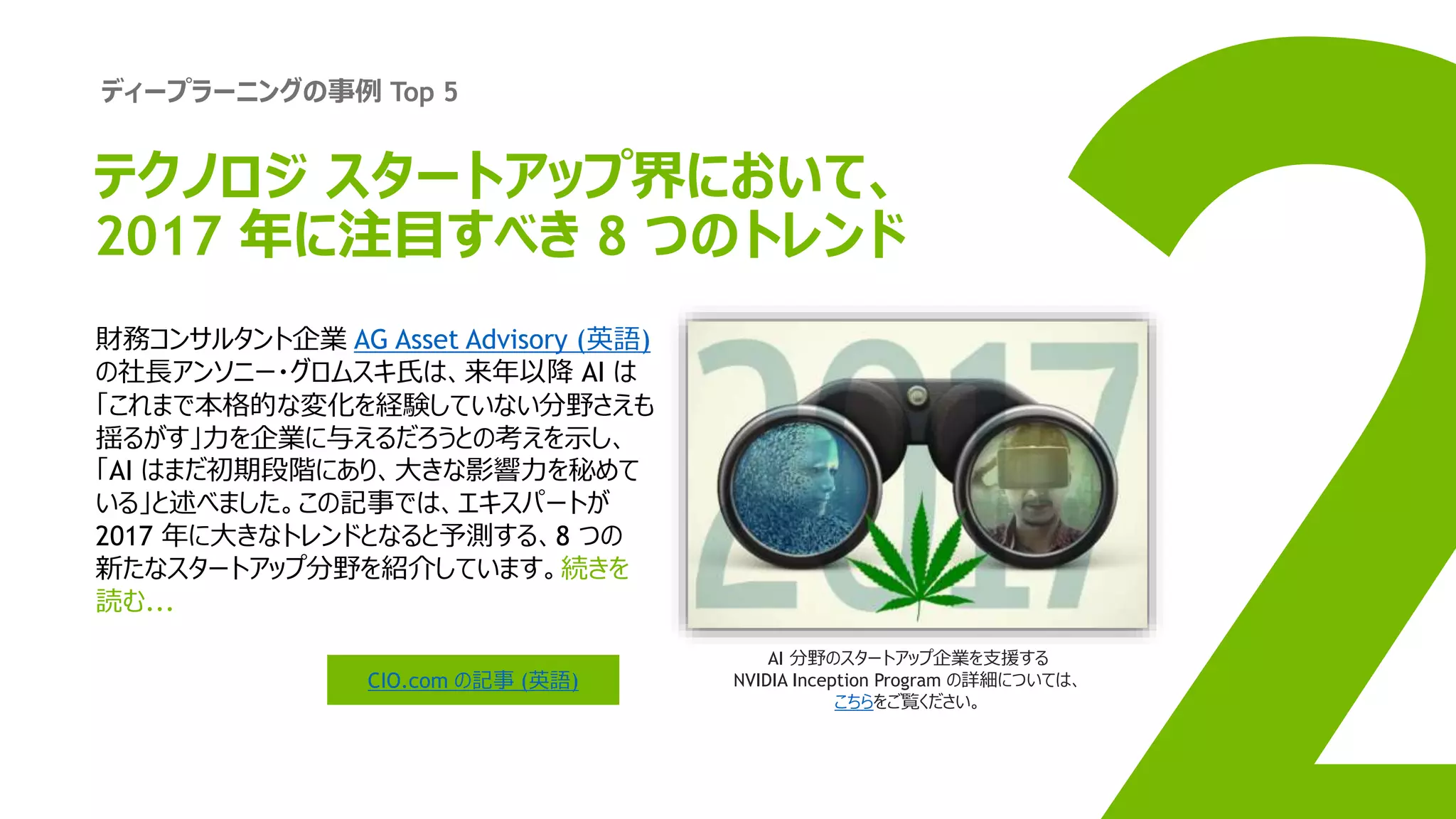 ディープラーニングの事例 Top 5
財務コンサルタント企業 AG Asset Advisory (英語)
の社長アンソニー・グロムスキ氏は、来年以降 AI は
「これまで本格的な変化を経験していない分野さえも
揺るがす」力を企業に与えるだろうとの考えを示し、
「AI はまだ初期段階にあり、大きな影響力を秘めて
いる」と述べました。この記事では、エキスパートが
2017 年に大きなトレンドとなると予測する、8 つの
新たなスタートアップ分野を紹介しています。続きを
読む...
CIO.com の記事 (英語)
AI 分野のスタートアップ企業を支援する
NVIDIA Inception Program の詳細については、
こちらをご覧ください。
テクノロジ スタートアップ界において、
2017 年に注目すべき 8 つのトレンド
 