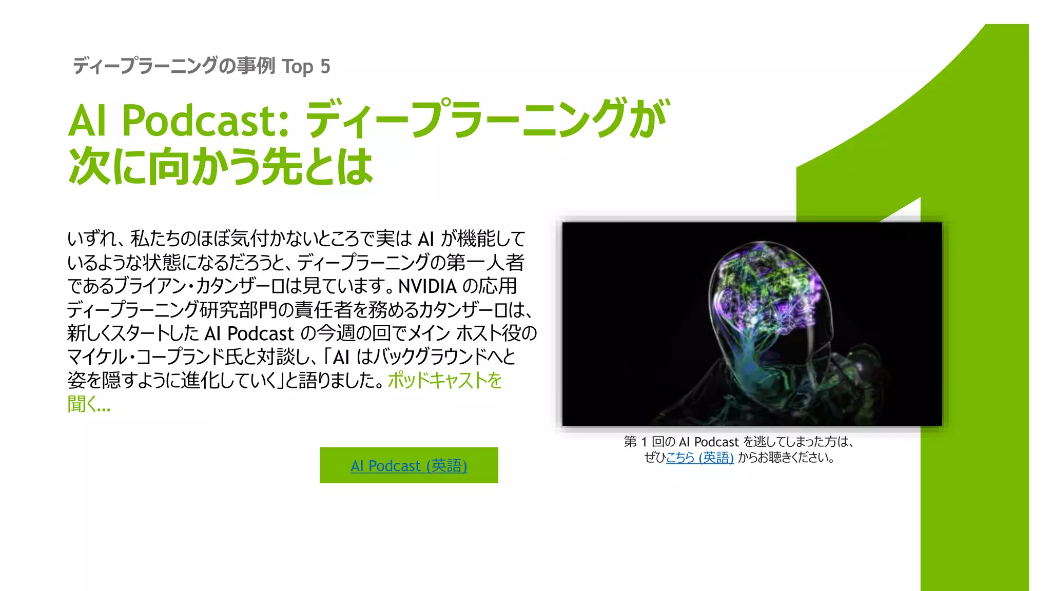 ディープラーニングの事例 Top 5
第 1 回の AI Podcast を逃してしまった方は、
ぜひこちら (英語) からお聴きください。
いずれ、私たちのほぼ気付かないところで実は AI が機能して
いるような状態になるだろうと、ディープラーニングの第一人者
であるブライアン・カタンザーロは見ています。NVIDIA の応用
ディープラーニング研究部門の責任者を務めるカタンザーロは、
新しくスタートした AI Podcast の今週の回でメイン ホスト役の
マイケル・コープランド氏と対談し、「AI はバックグラウンドへと
姿を隠すように進化していく」と語りました。ポッドキャストを
聞く…
AI Podcast (英語)
AI Podcast: ディープラーニングが
次に向かう先とは
 