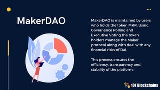 MakerDAO MakerDAO is maintained by users
who holds the token MKR. Using
Governance Polling and
Executive Voting the token
holders manage the Maker
protocol along with deal with any
financial risks of Dai.
This process ensures the
efficiency, transparency and
stability of the platform.
 