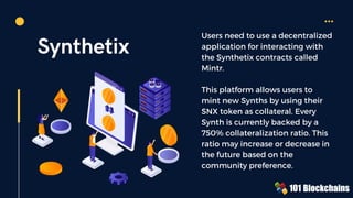 Synthetix
Users need to use a decentralized
application for interacting with
the Synthetix contracts called
Mintr.
This platform allows users to
mint new Synths by using their
SNX token as collateral. Every
Synth is currently backed by a
750% collateralization ratio. This
ratio may increase or decrease in
the future based on the
community preference.
 