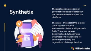 Synthetix
The application uses several
governance bodies to establish
the decentralized nature of the
platform.
These are - Protocol DAO, Grants
DAO, Spartan Council,
Ambassadors DAO, and Synthetix
DAO. These are various
Decentralized Autonomous
Organizations responsible for
ensuring the safety and
regulations of the application.
 