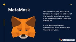 MetaMask MetaMask is a DeFi application
for asset management and one of
the popular ones in the market.
It’s a blockchain wallet based on
Ethereum.
It also features a browser
extension for Brave, Firebox and
Chrome browsers.
 