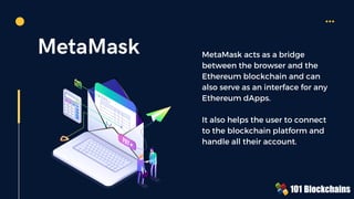 MetaMask MetaMask acts as a bridge
between the browser and the
Ethereum blockchain and can
also serve as an interface for any
Ethereum dApps.
It also helps the user to connect
to the blockchain platform and
handle all their account.
 