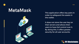 MetaMask This application offers key pairs in
order to safeguard the assets in
the wallet.
It does not store the user key on
their servers and allows their
users to have full control over it.
By doing this, it offers greater
security for all user accounts.
 