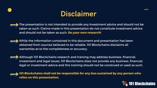 The presentation is not intended to provide any investment advice and should not be
taken as such. Claims made in this presentation do not constitute investment advice
and should not be taken as such. Do your own research!
While the information contained in this document and presentation has been
obtained from sources believed to be reliable, 101 Blockchains disclaims all
warranties as to the completeness or accuracy.
Although 101 Blockchains research and training may address business, financial,
investment and legal issues, 101 Blockchains does not provide any business, financial,
legal or investment advice and this training should not be construed or used as such.
101 Blockchains shall not be responsible for any loss sustained by any person who
relies on this presentation.
Disclaimer
 