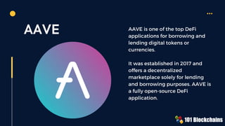 AAVE AAVE is one of the top DeFi
applications for borrowing and
lending digital tokens or
currencies.
It was established in 2017 and
offers a decentralized
marketplace solely for lending
and borrowing purposes. AAVE is
a fully open-source DeFi
application.
 