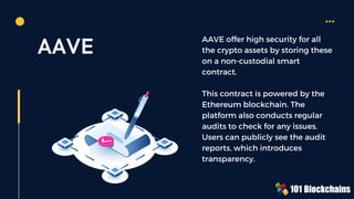 AAVE AAVE offer high security for all
the crypto assets by storing these
on a non-custodial smart
contract.
This contract is powered by the
Ethereum blockchain. The
platform also conducts regular
audits to check for any issues.
Users can publicly see the audit
reports, which introduces
transparency.
 