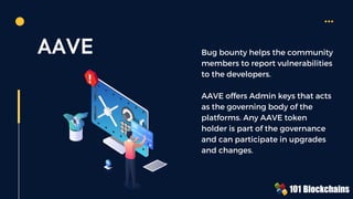 AAVE Bug bounty helps the community
members to report vulnerabilities
to the developers.
AAVE offers Admin keys that acts
as the governing body of the
platforms. Any AAVE token
holder is part of the governance
and can participate in upgrades
and changes.
 