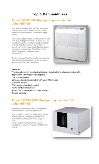 Top 5 Dehumidifiers
Amcor D950E (60 litres per day commercial
dehumidifier)
With a capacity of 60 litres per day, this unit is
ideal for indoor pools and spa rooms, saunas,
health and fitness studios, laundry and drying
rooms.

The Amcor D950E can be used anywhere a well
built, long lasting dehumidifier is called for. Low
operating noise level makes it ideally suited for
libraries, hospitals, archive rooms, fitness
rooms, wet rooms, indoor heated pools, storage
rooms and similar areas. The efficient rotary
piston compressor reduces energy
consumption.

An electronic precision humidistat automatically
controls the dehumidification of the room and
also indicates the room humidity.



Features:
Precision electronic humidistat with display to indicate the relative room humidity
2 speed fan, very high air flow capacity
Low operating noise
Condensed water is drained directly via a 14mm hose
Washable air filter
Wall mounting bracket included
Plastic front and metal case
Rotary piston compressor – power efficient
2 years warranty


Amcor DSR20 (145 litres per day commercial
dehumidifier)
A high capacity dehumidifier for professional,
commercial and industrial applications.

Built-in powerful radial fan with high air volume
and air pressure. Reliable, purpose built
dehumidifier suitable for a winde range of
uses.
Can be installed permanently on a wall
bracket, floor mounted or suspended from the
ceiling.
 