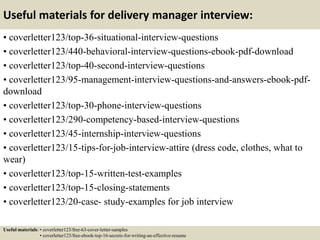 Useful materials for delivery manager interview:
• coverletter123/top-36-situational-interview-questions
• coverletter123/440-behavioral-interview-questions-ebook-pdf-download
• coverletter123/top-40-second-interview-questions
• coverletter123/95-management-interview-questions-and-answers-ebook-pdf-
download
• coverletter123/top-30-phone-interview-questions
• coverletter123/290-competency-based-interview-questions
• coverletter123/45-internship-interview-questions
• coverletter123/15-tips-for-job-interview-attire (dress code, clothes, what to
wear)
• coverletter123/top-15-written-test-examples
• coverletter123/top-15-closing-statements
• coverletter123/20-case- study-examples for job interview
Useful materials: • coverletter123/free-63-cover-letter-samples
• coverletter123/free-ebook-top-16-secrets-for-writing-an-effective-resume
 