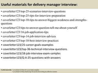 Useful materials for delivery manager interview:
• coverletter123/top-25-scenarios-interview-questions
• coverletter123/top-25-tips-for-interview-preparation
• coverletter123/top-10-tips-to-answer-biggest-weakness-and-strengths-
questions
• coverletter123/tips-to-answer-question-tell-me-about-yourself
• coverletter123/16-job-application-tips
• coverletter123/top-14-job-interview-advices
• coverletter123/top-18-best-interview-practices
• coverletter123/25-career-goals-examples
• coverletter123/top-36-technical-interview-questions
• coverletter123/18-job-interview-exam-samples
• coverletter123/Q-A-25-questions-with-answers
Useful materials: • coverletter123/free-63-cover-letter-samples
• coverletter123/free-ebook-top-16-secrets-for-writing-an-effective-resume
 