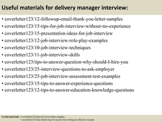 Useful materials for delivery manager interview:
• coverletter123/12-followup-email-thank-you-letter-samples
• coverletter123/15-tips-for-job-interview-withour-no-experience
• coverletter123/15-presentation-ideas-for-job-interview
• coverletter123/12-job-interview-role-play-examples
• coverletter123/10-job-interview-techniques
• coverletter123/11-job-interview-skills
• coverletter123/tips-to-answer-question-why-should-I-hire-you
• coverletter123/25-interview-questions-to-ask-employer
• coverletter123/25-job-interview-assessment-test-examples
• coverletter123/15-tips-to-answer-experience-questions
• coverletter123/12-tips-to-answer-education-knowledge-questions
Useful materials: • coverletter123/free-63-cover-letter-samples
• coverletter123/free-ebook-top-16-secrets-for-writing-an-effective-resume
 