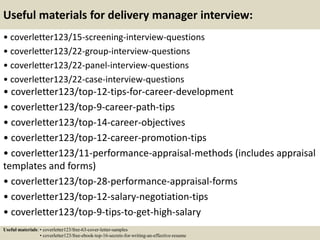 Useful materials for delivery manager interview:
• coverletter123/15-screening-interview-questions
• coverletter123/22-group-interview-questions
• coverletter123/22-panel-interview-questions
• coverletter123/22-case-interview-questions
• coverletter123/top-12-tips-for-career-development
• coverletter123/top-9-career-path-tips
• coverletter123/top-14-career-objectives
• coverletter123/top-12-career-promotion-tips
• coverletter123/11-performance-appraisal-methods (includes appraisal
templates and forms)
• coverletter123/top-28-performance-appraisal-forms
• coverletter123/top-12-salary-negotiation-tips
• coverletter123/top-9-tips-to-get-high-salary
Useful materials: • coverletter123/free-63-cover-letter-samples
• coverletter123/free-ebook-top-16-secrets-for-writing-an-effective-resume
 