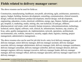Fields related to delivery manager career:
The above resumes can be used for fields as:
Construction, manufacturing, healthcare, non profit, advertising, agile, architecture, automotive,
agency, budget, building, business development, consulting, communication, clinical research,
design, software development, product development, interior design, web development,
engineering, education, events, electrical, exhibition, energy, ngo, finance, fashion, green card, oil
gas, hospital, it, marketing, media, mining, nhs, non technical, oil and gas, offshore,
pharmaceutical, real estate, retail, research, human resources, telecommunications, technology,
technical, senior, digital, software, web, clinical, hr, infrastructure, business, erp, creative, ict,
hvac, sales, quality management, uk, implementation, network, operations, architectural,
environmental, crm, website, interactive, security, supply chain, logistics, training, project
management, administrative management…
The above resumes also can be used for job title levels: entry level delivery manager, junior
delivery manager, senior delivery manager, delivery manager assistant, delivery manager
associate, delivery manager administrator, delivery manager clerk, delivery manager coordinator,
delivery manager consultant, delivery manager controller, delivery manager director, delivery
manager engineer, delivery manager executive, delivery manager leader, delivery manager
manager, delivery manager officer, delivery manager specialist, delivery manager supervisor, VP
delivery manager…
Useful materials: • coverletter123/free-63-cover-letter-samples
• coverletter123/free-ebook-top-16-secrets-for-writing-an-effective-resume
 
