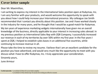Dear Mr. Maximillian,
I am writing to express my interest in the International Sales position open at Rubymax, Inc.
I am very familiar with your products, and would welcome the opportunity to speak with
you about how I could help increase your International presence. My colleague Joe Smith
recommended that I contact you directly about this position. Joe and I have worked closely
in the industry for many years, and he thought that I would be a good match for Rubymax.
My ten years of experience marketing widgets internationally have given me an overall
knowledge of the business, directly applicable to your interest in increasing sales abroad. In
my previous position as International Sales Rep with ZQR Company, I successfully increased
our revenue in each of my territories by over 50% within my first year. In the five years I
spent at ZQR, I helped to establish sales bases in an additional five countries, while
continuing to increase revenue in all.
Please take the time to review my resume. I believe that I am an excellent candidate for the
position you have advertised, and would very much like the opportunity to meet with you
discuss what I have to offer Rubymax, Inc. I truly appreciate your consideration.
Sincerely yours,
June Armour
Cover letter sample
Useful materials: • coverletter123/free-63-cover-letter-samples
• coverletter123/free-ebook-top-16-secrets-for-writing-an-effective-resume
 
