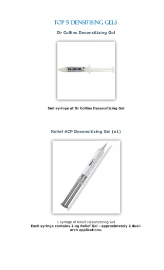 Top 5 Densitising Gels
              Dr Collins Desensitizing Gel




         5ml syringe of Dr Collins Desensitizing Gel




           Relief ACP Desensitizing Gel (x1)




              1 syringe of Relief Desensitizing Gel
Each syringe contains 2.4g Relief Gel - approximately 2 dual-
                      arch applications.
 